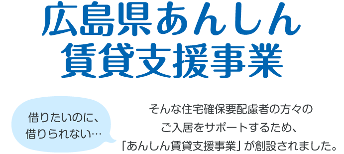 広島県あんしん賃貸支援事業 借りたいのに、借りられない… そんな住宅確保要配慮者の方々のご入居をサポートするため、「あんしん賃貸支援事業」が創設されました